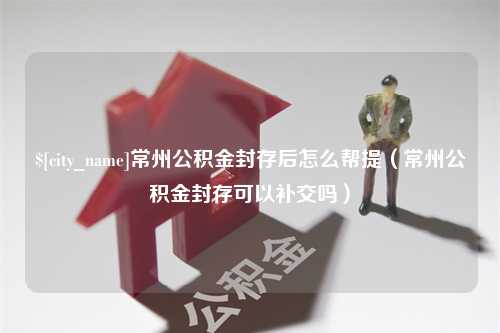 白银常州公积金封存后怎么帮提（常州公积金封存可以补交吗）