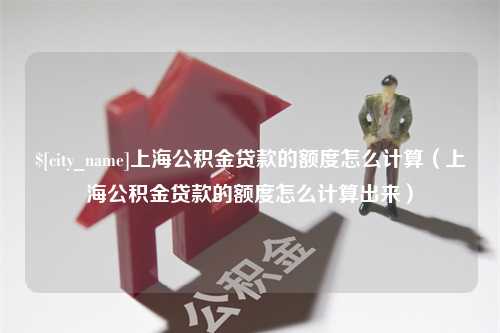 白银上海公积金贷款的额度怎么计算（上海公积金贷款的额度怎么计算出来）